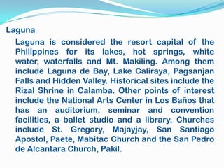 Laguna
  Laguna is considered the resort capital of the
  Philippines for its lakes, hot springs, white
  water, waterfalls and Mt. Makiling. Among them
  include Laguna de Bay, Lake Caliraya, Pagsanjan
  Falls and Hidden Valley. Historical sites include the
  Rizal Shrine in Calamba. Other points of interest
  include the National Arts Center in Los Baños that
  has an auditorium, seminar and convention
  facilities, a ballet studio and a library. Churches
  include St. Gregory, Majayjay, San Santiago
  Apostol, Paete, Mabitac Church and the San Pedro
  de Alcantara Church, Pakil.
 