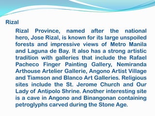 Rizal
   Rizal Province, named after the national
   hero, Jose Rizal, is known for its large unspoiled
   forests and impressive views of Metro Manila
   and Laguna de Bay. It also has a strong artistic
   tradition with galleries that include the Rafael
   Pacheco Finger Painting Gallery, Nemiranda
   Arthouse Artelier Gallerie, Angono Artist Village
   and Tiamson and Blanco Art Galleries. Religious
   sites include the St. Jerome Church and Our
   Lady of Antipolo Shrine. Another interesting site
   is a cave in Angono and Binangonan containing
   petroglyphs carved during the Stone Age.
 