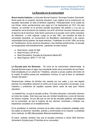 Práctica Docente II- Informe Institucional EP Nº 43
Las Flores, Pcia Buenos Aires
La Escuela en la comunidad
Breve reseña histórica: La Escuela Normal Superior “Domingo Faustino Sarmiento”
forma parte de un proyecto nacional educativo, cuyo objetivo era la construcción de
escuelas nacionales en todo el territorio argentino. Particularmente en la ciudad de
Las Flores, dicho acontecimiento tuvo lugar el 3 de Septiembre de 1917. De esta
manera, se convirtió en la primera escuela secundaria del partido y a su vez su
orientación era la formación de maestros con el fin de formar recursos humanos para
el ejercicio de la docencia. Este hecho posicionó a la escuela como centro educativo
de referencia a nivel regional. Luego en el año 1961, por iniciativa de toda la
comunidad educativa, se incorporaron los Bachilleres respondiendo a las nuevas
necesidades de los jóvenes de aquel entonces. Finalmente en el año 1994, por la ley
de Transferencia de los servicios educativos a las distintas jurisdicciones, la escuela
es reorganizada administrativamente, quedando de esta manera:
● Nivel Inicial: Jardín Nº 906
● Nivel Primario: EP Nº 43
● Nivel Secundario: Escuela de Educación Media Nº2
● Nivel Superior: ISFD Y T Nº 152
La Escuela para los florenses: Tal como se ha mencionado anteriormente, la
Escuela Normal ocupa un lugar muy importante dentro de la comunidad de Las Flores.
Está emplazada en un predio de 1 hectárea, ubicado a pocas cuadras del centro de
la ciudad. El edificio posee una arquitectura morisca, lo cual la hace un verdadero
“templo del saber”.
Generaciones enteras de familias han pasado por sus aulas, y aun ese legado
persiste. Es maravilloso observar el cariño con el que se recuerda a la escuela, a sus
maestros y profesores de aquellos quienes fueron parte de esta gran historia
educativa.
La realidad hoy, es que la escuela ya lleva 103 años educando y formando alumnos
en todos los niveles. Esto hace que sea una Unidad Académica y como tal funcione
de manera conjunta. Es por ello que es una de las escuelas públicas más elegidas
por la comunidad, ya que la mayoría de sus alumnos comienzan y finalizan sus
trayectorias escolares en el establecimiento.
En la actualidad, la matrícula proviene de la clase media; empleados estatales entre
los cuales se observan: docentes, policías y comerciantes en su mayoría. La totalidad
de la matrícula sin NBI (Necesidades Básicas Insatisfechas).
El nuevo contexto sanitario hizo que la escuela comience a recibir SAE (Servicio
Alimentario Escolar) para 75 familias de su comunidad.
 