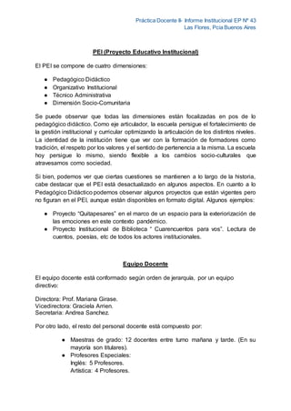 Práctica Docente II- Informe Institucional EP Nº 43
Las Flores, Pcia Buenos Aires
PEI (Proyecto Educativo Institucional)
El PEI se compone de cuatro dimensiones:
● Pedagógico Didáctico
● Organizativo Institucional
● Técnico Administrativa
● Dimensión Socio-Comunitaria
Se puede observar que todas las dimensiones están focalizadas en pos de lo
pedagógico didáctico. Como eje articulador, la escuela persigue el fortalecimiento de
la gestión institucional y curricular optimizando la articulación de los distintos niveles.
La identidad de la institución tiene que ver con la formación de formadores como
tradición, el respeto por los valores y el sentido de pertenencia a la misma. La escuela
hoy persigue lo mismo, siendo flexible a los cambios socio-culturales que
atravesamos como sociedad.
Si bien, podemos ver que ciertas cuestiones se mantienen a lo largo de la historia,
cabe destacar que el PEI está desactualizado en algunos aspectos. En cuanto a lo
Pedagógico Didáctico podemos observar algunos proyectos que están vigentes pero
no figuran en el PEI, aunque están disponibles en formato digital. Algunos ejemplos:
● Proyecto “Quitapesares” en el marco de un espacio para la exteriorización de
las emociones en este contexto pandémico.
● Proyecto Institucional de Biblioteca “ Cuarencuentos para vos”. Lectura de
cuentos, poesías, etc de todos los actores institucionales.
Equipo Docente
El equipo docente está conformado según orden de jerarquía, por un equipo
directivo:
Directora: Prof. Mariana Girase.
Vicedirectora: Graciela Arrien.
Secretaria: Andrea Sanchez.
Por otro lado, el resto del personal docente está compuesto por:
● Maestras de grado: 12 docentes entre turno mañana y tarde. (En su
mayoría son titulares).
● Profesores Especiales:
Inglés: 5 Profesores.
Artística: 4 Profesores.
 