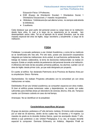 Práctica Docente II- Informe Institucional EP Nº 43
Las Flores, Pcia Buenos Aires
Educación Física: 5 Profesores.
● EOE (Equipo de Orientación Escolar) 1 Orientadora Social, 1
Orientadora Educacional y 1 maestra recuperadora.
● Biblioteca, 1 bibliotecaria (la cual alterna turnos, no siempre está abierta
la biblioteca).
● 5 auxiliares.
Cabe destacar que gran parte del personal posee su cargo base en la institución
desde hace años, lo cual a lo largo de su experiencia en la escuela han
desempeñado varios roles. Tal es el ejemplo de la actual Directora, que ha sido
maestra especial del área de Inglés, luego secretaria y actualmente a cargo de la
institución.
FODA
Fortalezas: La escuela pertenece a una Unidad Académica, y como tal su matrícula
se ve beneficiada año tras año. Por otro lado, posee una asociación cooperadora
integrada por todas las instituciones de la unidad, la cual funciona perfectamente. Se
trabaja de manera colaborativa, la toma de decisiones institucionales se realiza en
equipos. Existe un amplio sentido de pertenencia del personal docente a la institución.
A diferencia del resto de las escuelas primarias públicas, los alumnos cuentan con el
área de Inglés desde primer ciclo, ya que está designado por proyecto.
En cuanto al edificio fue declarado Patrimonio de la Provincia de Buenos Aires por
su arquitectura Greco- Romana.
Oportunidades: Se realizan Proyectos articulados con la comunidad y/o con otras
instituciones en redes.
Debilidades: Al ser una Unidad académica, se comparten espacios con otros niveles.
Si bien el edificio posee numerosas aulas y dependencias, no cuenta con aulas
suficientes para distintas áreas y/o laboratorio de ciencias, Idioma, Arte, etc. Tampoco
cuenta con Gimnasio cubierto en caso de mal tiempo.
Amenazas: No se identifican en la actualidad.
Características específicas del grupo
El grupo de alumnos pertenece a 2º año del turno mañana. El mismo está compuesto
por un total de 30 alumnos, dentro de los cuales hay 16 varones y 14 mujeres. La
maestra de grado es la docente Andrea Garcia, quien los acompaña desde 1º año,
debido a que pertenece a una Unidad Pedagógica. A su vez, el equipo docente
especial lo componen: Damiana Etcheverry en Artística, Alejandra Piralli en
 