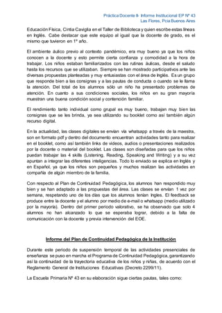 Práctica Docente II- Informe Institucional EP Nº 43
Las Flores, Pcia Buenos Aires
Educación Física, Cintia Caviglia en el Taller de Biblioteca y quien escribe estas líneas
en Inglés. Cabe destacar que este equipo al igual que la docente de grado, es el
mismo que tuvieron en 1º año.
El ambiente áulico previo al contexto pandémico, era muy bueno ya que los niños
conocen a la docente y esto permite cierta confianza y comodidad a la hora de
trabajar. Los niños estaban familiarizados con las rutinas áulicas, desde el saludo
hasta los recursos que se utilizaban. Siempre se han mostrado participativos ante las
diversas propuestas planteadas y muy entusiastas con el área de Inglés. Es un grupo
que responde bien a las consignas y a las pautas de conducta o cuando se le llama
la atención. Del total de los alumnos sólo un niño ha presentado problemas de
atención. En cuanto a sus condiciones sociales, los niños en su gran mayoría
muestran una buena condición social y contención familiar.
El rendimiento tanto individual como grupal es muy bueno, trabajan muy bien las
consignas que se les brinda, ya sea utilizando su booklet como así también algún
recurso digital.
En la actualidad, las clases digitales se envían vía whatsapp a través de la maestra,
son en formato pdf y dentro del documento encuentran actividades tanto para realizar
en el booklet, como así también links de videos, audios o presentaciones realizados
por la docente o material del booklet. Las clases son diseñadas para que los niños
puedan trabajar las 4 skills (Listening, Reading, Speaking and Writing) y a su vez
apuntan a integrar las diferentes inteligencias. Todo lo enviado se explica en Inglés y
en Español, ya que los niños son pequeños y muchos realizan las actividades en
compañía de algún miembro de la familia.
Con respecto al Plan de Continuidad Pedagógica, los alumnos han respondido muy
bien y se han adaptado a las propuestas del área. Las clases se envían 1 vez por
semana, respetando uno de los días que los alumnos tenían Ingles. El feedback se
produce entre la docente y el alumno por medio de e-mail o whatsapp (medio utilizado
por la mayoría). Dentro del primer periodo valorativo, se ha observado que solo 4
alumnos no han alcanzado lo que se esperaba lograr, debido a la falta de
comunicación con la docente y previa intervención del EOE.
Informe del Plan de Continuidad Pedagógica de la Institución
Durante este periodo de suspensión temporal de las actividades presenciales de
enseñanza se puso en marcha el Programa de Continuidad Pedagógica, garantizando
así la continuidad de la trayectoria educativa de los niños y niñas, de acuerdo con el
Reglamento General de Instituciones Educativas (Decreto 2299/11).
La Escuela Primaria Nº 43 en su elaboración sigue ciertas pautas, tales como:
 