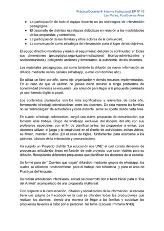 Práctica Docente II- Informe Institucional EP Nº 43
Las Flores, Pcia Buenos Aires
● La participación de todo el equipo docente en las estrategias de intervención
pedagógica.
● El desarrollo de distintas estrategias didácticas en relación a las modalidades
de las propuestas y contenidos.
● La participación de las familias y otros actores de la comunidad.
● La comunicación como estrategia de intervención para el logro de los objetivos.
El equipo directivo monitorea y realiza el seguimiento del plan de continuidad en todas
sus dimensiones (pedagógica,organizativa-institucional, técnico-administrativa y
sociocomunitaria), delegando acciones y fomentando la autonomía de los docentes.
Los materiales pedagógicos, así como también la difusión de nueva información se
difunde mediante varios canales (whatsapp, e-mail con dominio abc).
Se utiliza un libro por año, como eje organizador y demás recursos implementados.
En el caso de que el alumno no posea dicho recurso o tenga problemas de
conectividad (minoría) se encuentra una solución para llegar a la propuesta planteada
ya sea formato digital o papel.
Los contenidos planteados son los más significativos y relevantes de cada año,
fomentando el trabajo interdisciplinar entre los docentes. De esta manera las familias
no se “sobrecargan” de actividades y cada docente suma su aporte desde cada área.
En cuanto al trabajo colaborativo, surgió una nueva propuesta de comunicación que
fomenta este trabajo. Grupo de whatsapp exclusivo del docente del año con sus
profesores especiales, con el fin de planificar juntos las propuestas a enviar. Los
docentes utilizan el juego y la creatividad en el diseño de actividades: editan videos,
se filman, mandan audios (En el caso de Inglés, fundamental para acercarse a los
patrones básicos de la entonación y pronunciación).
Ha surgido un Proyecto distrital “La educación nos UNE” el cual consta del envío de
propuestas articulando áreas en función de este proyecto que sean viables para su
difusión. Recopilando diferentes propuestas que planifican los docentes de la escuela.
Se formó para de “ Cuentos que viajan” difundido mediante grupos de whatsapp, los
cuales se utilizaron posteriormente para el trabajo con biblioteca y para el área de
Practicas del lenguaje.
Se realizó articulación interniveles, el cual se desarrolló con el Nivel Inicial para el “Dia
del Animal” acompañado de una propuesta multiareal.
Con respecto a la comunicación, difusión y socialización de la información, la escuela
tiene una página de Facebook en la cual se difunden todas las producciones que
realizan los alumnos, siendo una manera de llegar a las familias y socializar las
propuestas llevadas a cabo por el personal. Se llama (Escuela Primaria N°43).
 