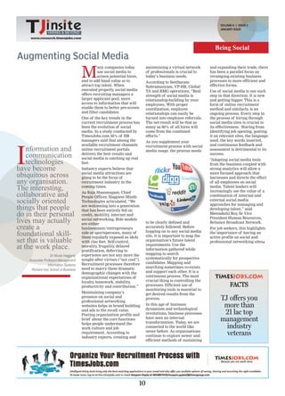 VOLUME-II | ISSUE 2
                                                                                                                       JANUARY ISSUE
                 HIRING & BEYOND
    www.research.timesjobs.com


                                                                                                                    Being Social
Augmenting Social Media
                                        M
                                                  any companies today         maintaining a virtual network      and expanding their trade, there
                                                  use social media to         of professionals is crucial to     has been a parallel focus on
                                                  screen potential hires,     today’s business needs.            revamping existing business
                                        and to add band value so to           According to Seetharam             processes to more efficient and
                                        attract top talent. When              Subramanyam, VP-HR, Global         effective forms.
                                        executed properly, social media       TA and RMG operations, “Real       Use of social media is one such
                                        offers recruiting managers a          strength of social media is        step in that direction. It is new
                                        larger applicant pool, more           relationship-building by your      and getting bigger. This is a
                                        access to information that will       employees. With proper             form of online recruitment
                                        enable them to better pre-screen      coordination, employee             method and similarly, is an
                                        and filter candidates.                relationships can easily be        ongoing process. Every step in
                                        One of the key trends in the          turned into employee referrals.    the process of hiring through
                                        current recruitment process has       The net result will be that as     social media sites is crucial to
                                        been the evolution of social          many as 60% of all hires will      its effectiveness. Staring from
                                        media. In a study conducted by        come from the combined             identifying job opening, posting
                                        TimesJobs.com 36% of HR               efforts.”                          it on relevant sites, the language
                                        managers said that among the                                             used, the key words inserted,




I
                                                                              As you supplement your
                                        available recruitment channels                                           and continuous feedback and
    nformation and                      online recruitment portals
                                                                              recruitment process with social
                                                                              media usage, the process needs     assessment is detrimental to its
    communication                       delivers the best results and
                                        social media is catching up real
                                                                                                                 success.

    technologies                        fast.
                                                                                                                 “Adapting social media tools
                                                                                                                 from the business coupled with
have become                             Industry experts believe that                                            strong analytics will allow a
ubiquitous across                       social media attractions are
                                        going to be the focus of
                                                                                                                 more focused approach that
                                                                                                                 harnesses and directs the effort
any organisation.                       recruitment industry in the                                              of all employees on social
The interesting,                        coming times.                                                            media. Talent leaders will
                                                                                                                 increasingly see the value of a
collaborative and                       As Raja Shanmugam, Chief
                                        People Officer, Happiest Minds                                           combination of internal and
socially oriented                       Technologies articulated, “We                                            external social media
                                                                                                                 approaches for managing and
things that people                      are welcoming into a generation
                                        that has been entirely fed on                                            developing talent,” said
do in their personal                    credit, mobility, internet and                                           Meenakshi Roy, Sr Vice

lives may actually                      social networking. Role models
                                        are either                            to be clearly defined and
                                                                                                                 President-Human Resources,
                                                                                                                 Reliance Broadcast Network.
create a                                businessmen/entrepreneurs             accurately followed. Before        For job seekers, this highlights
foundational skill-                     side or sportspersons, many of
                                        them regularly exposed as idols
                                                                              hopping on to any social media
                                                                              site, it is important to map the
                                                                                                                 the importance of having an
                                                                                                                 active profile on social and
set that is valuable                    with clay feet. Self-control,         organisation’s future talent       professional networking sites
at the work place.                      morality, frugality, delayed
                                        gratification, deferring to
                                                                              requirements. Use the
                                                                              information gathered while
                                                                              mapping to search
                   Dr Nicole Haggerty   experience are not any more the
                                        sought after virtues (“not cool”).    systematically for prospective
    Associate Professor-Management
                                        Recruitment processes therefore       candidates. Mapping and
                 Information Systems
                                        need to marry these dramatic          searching sometimes co-exists
     Richard Ivey School of Business
                                        demographic changes with the          and support each other. It is a
                                        organizational expectations of        continuous process. The most
                                        loyalty, teamwork, stability,         crucial thing is controlling the
                                        productivity and contribution.”       processes. Efficient use of                    FACTS
                                                                              monitoring tools is essential to
                                        Maintaining company’s                 get desired results from the
                                        presence on social and
                                        professional networking
                                                                              process.                                 TJ offers you
                                        websites helps in brand building      In this age of business
                                                                              dynamism and technological
                                                                                                                        more than
                                        and ads to the recall value.
                                        Posting organisation profile and      revolutions, business processes           21 lac top
                                        brief about the core functions
                                        helps people understand the
                                                                              have seen an internal
                                                                              transformation. Today, we are
                                                                                                                       management
                                        work culture and job                  connected to the world like                industry
                                                                              never before. As organisations
                                        requirement. According to
                                        industry experts, creating and        continue to explore newer and              veterans
                                                                              efficient methods of sustaining




                                                                         10
 