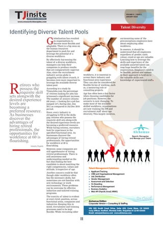VOLUME-II | ISSUE 2
                                                                                                                     JANUARY ISSUE
              HIRING & BEYOND
     www.research.timesjobs.com


                                                                                                                Talent Diversity
Identifying Diverse Talent Pools
                                   G
                                          lobalisation has resulted                                             surmounting some of the
                                          in organisations to                                                   preconceptions employers have
                                          become more flexible and                                              about employing older
                                   adaptable. There is a big onus on                                            workforce.
                                   the human resources                                                          In essence, it should be
                                   department to push for and                                                   understood that all employees
                                   leverage the potential of a                                                  regardless of gender, caste,
                                   diverse workforce.                                                           colour, creed or age are valuable.
                                   By effectively harnessing the                                                Learning how to leverage the
                                   talent of a diverse workforce,                                               skills and experience of the
                                   managers can help their                                                      available assorted talent can
                                   companies to produce results                                                 reap huge benefits for the
                                   that are comparatively superior.                                             organisation. Employers need to
                                   Also, since the recruitment                                                  be flexible, patient and mature
                                   industry across globe is                  workforce, it is essential to      in their approach to hold on to
                                   grappling with talent crunch, it          screen there industry and          the valuable skills and
                                   becomes even more important to            functional area experience.        knowledge of experienced staff




R
                                   leverage the available diverse            They can also be considered for
       etirees who                 talent pool.                              flexible forms of working, such
       possess the                 According to a study by                   as, a mentoring role or
                                                                             consulting projects.
       requisite skill             TimesJobs.com the percentage
                                   of retirees looking for jobs has          Age has often been a key factor
sets alongwith the                 witnessed a significant increase.         when choosing candidates for

desired experience                 The number of seniors citizens
                                   (60 years +) looking for a job has
                                                                             job positions. However, the
                                                                             scenario is now changing. To
levels are                         jumped 12% during Jan–Jun                 make most of the available
becoming a                         2011 as compared to Jul-Dec 2010
                                   period.
                                                                             skilled workforce, organisations
                                                                             are now training the HR and
preferred resource.                Since, every industry is                  recruitment staff about age
As businesses                      struggling to fill in the skills          diversity This largely involves,
                                                                                      .

discover the                       gap, retirees who possess the
                                   requisite skill sets along-with
advantages of                      the desired experience levels are
hiring retired                     becoming a preferred resource.
                                   While hiring retirees, recruiters
professionals, the                 look for experience in the
opportunities for                  specified functional area. As
                                   businesses discover the
workforce at 60 is                 advantages of hiring retired
flourishing.                       professionals, the opportunities
                                   for workforce at 60 is
                Industry Experts   flourishing.
                                   However, some companies are
                                   still apprehensive of hiring
                                   retired professionals. There is
                                   still awareness and
                                   understanding needed on the
                                   fact that finding the best
                                   candidate is about matching the
                                   right competencies, values and
                                   attitude, irrespective of age.
                                   Another concern could be that
                                   though older workforce often
                                   has the necessary skills, but
                                   sometimes are not familiar with
                                   new technology or work
                                   environments. These problems
                                   can be overcome by effective
                                   induction and tailored training
                                   programs.
                                   The scarcity of talent is evident
                                   at every level, position, across
                                   functional areas, companies and
                                   industries. Keeping this in
                                   mind, recruitment and training
                                   processes need to be kept
                                   flexible. While recruiting older


                                                                        11
 