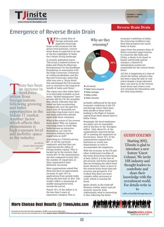 VOLUME-II | ISSUE 2
                                                                                                                         JANUARY ISSUE
              HIRING & BEYOND
    www.research.timesjobs.com


                                                                                                                 Reverse Brain Drain
Emergence of Reverse Brain Drain

                                      W
                                                ith a steady flow of                                               economic conditions in India,
                                                foreign nationals and                Why are they                  the returning workforce also
                                                migrants returning                                                 feels that prospects are much
                                      home to fill vacancies for the
                                                                                      returning?                   better at home.
                                      senior level positions, reverse                                              Apart from the primary draw of
                                      brain drain is expected to be one                                            better economic opportunities
                                      of the key highlights of India                        5%                     in countries like India and
                                      Inc’s future hiring landscape.
                                                                                  12%                              China, a desire to be closer to
                                      A recently published report,                                                 family and friends and for
                                      'The Grass is Indeed Greener in                                     30%      instance, a flawed US
                                      India and China for Returnee                                                 immigration system are
                                      Entrepreneurs' by the Kauffman                                               responsible for the reverse brain
                                      Foundation in association with                                               drain.
                                      the Duke University, University
                                                                                25%
                                                                                                                   All this is happening at a time at
                                      of California-Berkeley and the
                                      Harvard University, states that
                                                                                                   28%             which the Indian industry that
                                                                                                                   has been ruing the lack of real
                                      what was once a "brain drain"




T
                                                                                                                   talent despite a huge educated
                                      that advantaged the US economy
      here has been                   now is reversed to the long-term          Job security
                                                                                                                   base, can cash in on the reverse
                                                                                                                   brain drain and create a win-
      an increase in                  benefit of India and China”.              Better future prospects            win situation for themselves and

      workforce                       The report says that while there
                                      is no hard data available on how
                                                                                Better packages
                                                                                Better profiles
                                                                                                                   the returning talent

inflow from                           many “skilled immigrants” have
                                                                                Better education
foreign nations                       already left the US, the available
                                      data clearly indicates that the
following growing                     trend has been accelerating
                                                                            probably influenced by the poor
                                                                            economic conditions in the US
and better                            dramatically over the past five
                                      years; tens of thousands are
                                                                            and Europe where there have
opportunities in the                  now returning home every year,
                                                                            been layoffs at these levels,
                                                                            leading to the flight of human
Indian IT market.                     and most authorities abroad
                                      agree with these estimates.
                                                                            capital from these shores back to
Another factor                        What is the extent of the reverse
                                                                            India/China.

which affects this                    brain drain? Why are Indians
                                                                            Seemingly, the local employees
                                                                            are taken care of reasonably
phenomenon is                         returning home to work? Has
                                      India become an attractive
                                                                            well in the face of the ‘foreigner
high exposure level                   destination, not only for
                                                                            influx’. Only about 8% of the
                                                                            organizations reported laying
and mobility space                    returning Indians, but for
                                      expatriates as well?
                                                                            off or sending the employees on
                                                                                                                     GUEST COLUMN
in the industry.                      According to a TJinsite survey,
                                                                            forced leave. About 70% of the
                                                                            organizations expand their
                       Anil Warrier
                                      60% of all the surveyed               functions or create new                     Starting 2012,
        Director-Talent Acquisition
                                      employers said that they are
                                      experiencing the influx of
                                                                            departments or roles to                   TJinsite is glad to
                                                                            accommodate the employees.
                         SAP India                                                                                     introduce a new
                                      foreign human capital. This is        With the economy in the US and
                                      backed up by the statistic that
                                      nearly 60% of the organisations
                                                                            other traditional crucibles of              feature ‘Guest
                                                                            the brain drain from India being
                                      say that compared to early 2011,      at best, jittery, it is the lure of      Column’. We invite
                                      the number of expatriates in
                                      their organisation have
                                                                            job security and better prospects          HR industry and
                                                                            that are bringing the talent back
                                      definitely increased.                 home. However, there is more to           thought leaders to
                                      Most organisations stated that
                                      there has been an approximate
                                                                            the reverse brain drain than job
                                                                            security and prospects. It is
                                                                                                                        contribute and
                                      increase of upto 10% in               evident that there are more                   share their
                                      applications from outside India
                                      during the first half of 2011. The
                                                                            complex softer processes at
                                                                            work, which is causing the
                                                                                                                     knowledge with the
                                      worker inflow is maximum at           drain.                                   recruitment world.
                                      middle management level,
                                      reveals the survey .
                                                                            Quite clearly, in the trade-off          For details write in
                                                                            between a better salary and job
                                      Nearly 70% of the inflow is in        security, security wins.                          to
                                      the less than 5 years of              Additionally, what is interesting        neha.verma3@timesgroup.com
                                      experience category This is
                                                           .                is that reflecting the better




                                                                           12
 