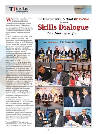 VOLUME-II | ISSUE 2
                                                                    JANUARY ISSUE
                 HIRING & BEYOND
       www.research.timesjobs.com




W
          ith a vision to develop a robust
          database of ‘employable’                          &
          manpower in the country,
TimesJobs.com along with the group’s
                                                          Present


                                                Skills Dialogue
financial powerhouse, The Economic
Times started a new project – The Skills
Dialogue. This initiative is an effort to put
a finger on the skills that are in short
supply and work towards eliminating
them.                                             The Journey so far...
The first such dialogue was held in Delhi
on 10th December 2010. Nine CXOs
discussed the issue of skills shortfall and
the solutions to these in the BPO industry  .
Pointing out the skill gap areas, the most
crucial factor was identified as language.
The dialogue concluded with the key
pointers that BPO as an industry needs to
have global acceptable standard
certifications. Somebody needs to take
initiative to pool in all the efforts into
collaborated one. Moreover, with
government ready to provide assistance
funds are not an issue.
Taking leads from the Delhi ITeS/BPO
Chapter, the next dialogue kick-started
with business leaders highlighting the
problems faced at the industry level. The
west chapter, held in Mumbai on 18th
February 2011 saw CXOs from various
multi-national corporations and HR
experts taking the discussion further and
delving deep into the skills issues in the
BPO industry They discussed the need for
              .
academia intervention and suggested that
universities and colleges should develop
certification programs specifically for the
BPO industry The west chapter concluded
              .
with the key thought that building an
early intervention at the education
institutes and re-branding the industry
using success stories and right job
description will help the industry to
attract and retain talent.
The third such dialogue was held in
Hyderabad on March 18. The forum paved
way for business heads of leading BPO
companies to come together and discuss so
that the industry can come out with new
strategies to address the problems of
availability of talent pool in a
collaborative manner. The initiative also
witnessed participation from academia
helping the industry to get an insight into
the root cause of the employability
problems.
This series ITeS/BPO conclave was
culminated in the Annual Skills Summit,
held on May 27th at The Oberoi, New


                                                  14
 