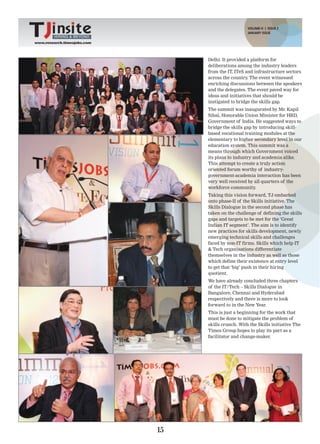 VOLUME-II | ISSUE 2
                                                     JANUARY ISSUE
         HIRING & BEYOND
www.research.timesjobs.com




                                  Delhi. It provided a platform for
                                  deliberations among the industry leaders
                                  from the IT, ITeS and infrastructure sectors
                                  across the country The event witnessed
                                                     .
                                  enriching discussions between the speakers
                                  and the delegates. The event paved way for
                                  ideas and initiatives that should be
                                  instigated to bridge the skills gap.
                                  The summit was inaugurated by Mr. Kapil
                                  Sibal, Honorable Union Minister for HRD,
                                  Government of India. He suggested ways to
                                  bridge the skills gap by introducing skill-
                                  based vocational training modules at the
                                  elementary to higher secondary level in our
                                  education system. This summit was a
                                  means through which Government voiced
                                  its plans to industry and academia alike.
                                  This attempt to create a truly action
                                  oriented forum worthy of industry-
                                  government-academia interaction has been
                                  very well received by all quarters of the
                                  workforce community    .
                                  Taking this vision forward, TJ embarked
                                  onto phase-II of the Skills initiative. The
                                  Skills Dialogue in the second phase has
                                  taken on the challenge of defining the skills
                                  gaps and targets to be met for the ‘Great
                                  Indian IT segment’. The aim is to identify
                                  new practices for skills development, newly
                                  emerging technical skills and challenges
                                  faced by non-IT firms. Skills which help IT
                                  & Tech organisations differentiate
                                  themselves in the industry as well as those
                                  which define their existence at entry level
                                  to get that ‘big’ push in their hiring
                                  quotient.
                                  We have already concluded three chapters
                                  of the IT/Tech – Skills Dialogue in
                                  Bangalore, Chennai and Hyderabad
                                  respectively and there is more to look
                                  forward to in the New Year.
                                  This is just a beginning for the work that
                                  must be done to mitigate the problem of
                                  skills crunch. With the Skills initiative The
                                  Times Group hopes to play its part as a
                                  facilitator and change-maker.




                             15
 