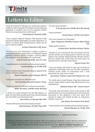VOLUME-II | ISSUE 2
                                                               HIRING & BEYOND
                                                                                                                     JANUARY ISSUE
               HIRING & BEYOND        www.research.timesjobs.com
                                                   VOLUME-II ISSUE 1, DECEMBER 2011
      www.research.timesjobs.com




  Letters to Editor
"I find the content of TJInsite very useful and I make it           “It’s nice and crisp data.”
a habit to read it regularly The design is interesting and
                            .                                                         K Thyagrajan Iyer, GM-HR, Mott Mac Donald
appealing. It would be nice to see a segment on Best
Practices across Industries in the future."                         “Great initiative!”
                         Anila Rajneesh, Head-HR, HDFC                                          Anand Sathaye, GM-HR, Tata Motors

"I am a regular reader of TJInsite. The content is well             “Very nice initiative by TimesJobs.”
organized and the infographics are quite impressive. A
                                                                          Sagar Vadapurkar, Head-Recruitment, Bajaj Allianz
feature on Niche Skill Compensation within the IT
                                                                                                                       Life
space would be useful.”
                                                                    “High quality content.”
                        Anirban Chakraborty, HR, Keane
                                                                                        Prakash Karn, Head-Recruitment, Fujitsu

"The journal is very informative. I make it a point to
                                                                    “TJinsite is very relevant for the recruitment activity
read the journal on a regular basis. it is definitely a good
                                                                    and the articles are of high-quality I look for my copy
                                                                                                        .
initiative. Industry specific insights could be added.
                                                                    eagerly every month. Being from the telecom sector, I
The content is crisp and makes for a good read.”
                                                                    feel you should add a data sheet for each sector on
               Anup Srivastav, Head-HR, Aster Pvt. Ltd.
                                                                    monthly basis to provide a base figure.”
                                                                                                                       Bikash Prasad, Stel
“A good Initative very detailed and researched content.”
                       Gautam Bhushan, Sr VP-HR, WNS
                                                                    “I am very happy with kind of work you are doing to
                                                                    collaborate knowledge bases for the HR community.
“Good initiative from TimesJobs. Keep us updated with               TJinsite surely makes an interesting read. I look
current industry trends.”                                           forward for my copy every month”
             Riacha Tripathim, Senior Manager, SBI life                 Ajay Kumar Tripathi, Cogent Soft Solutions Pvt. Ltd.

“Value-add newsletter for HR fraternity.”                           “It’s really nice to read TJinsite. I find the articles and
              Sunil Kashikar, Head-Recruitment, Zensar              surveys really useful in day-to-day HR practices in my
                                                                    organization.”
“Something like this definitely enhances knowledge.”                                       Abhishek Mishra, HR, Alstom Projects
             Bobby Kuriokose, GM-HR, Forbes Marshall
                                                                    “No doubt, this newsletter caters to the needs of HR
“I think it’s a good initiative for the HR industry in              professionals in an eye-catching format. But seeing the
India. It’s only three months since I have started reading          dynamism of this platform, I feel your input level
this and I find it an interesting read.”                            should be larger and should provide an exhaustive
                     Ajita Mishra, Sr Manager-HR, Ibibo             industry overview.”
                                                                                               Ajay Kumar, Recruitment Lead, Bosch
“Sound information about the Industry trends.”
                    Sandesh Kumar, AVP-HR, Wipro BPO                “Good initiative very detailed and researched content.”
                                                                                                  Gautam Bhushan, Sr VP HR, WNS



 Editorial: E Jayashree Kurup, Girish Bindal, Apeksha Kaushik, Neha Singh Verma            |    Design: Harsha Khattar



  Disclaimer: Information provided in this newsletter shall not be reproduced, published, re-sold or otherwise distributed in
    any medium without the prior written permission of TimesJobs.com and a clear acknowledgement to TimesJobs.com.
        Contact: TJinsite, TimesJobs.com, Plot No 6, Sector 16A, Film City, Noida. Write in to feedback@timesjobs.com
                                                                           Copyright ©2012 Times Business Solutions Limited. All rights reserved.
 