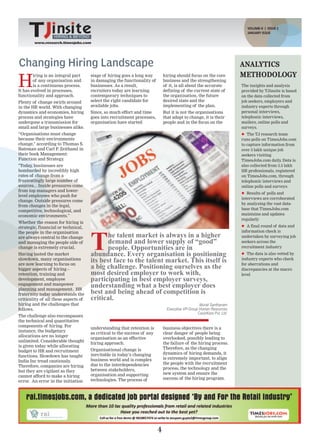 VOLUME-II | ISSUE 2
                                                                          HIRING & BEYOND
                                                                                                                            JANUARY ISSUE
                   HIRING & BEYOND           www.research.timesjobs.com
                                                            VOLUME-II ISSUE 1, DECEMBER 2011
        www.research.timesjobs.com




Changing Hiring Landscape                                                                                                ANALYTICS
                                                                                                                         METHODOLOGY
H
        iring is an integral part     stage of hiring goes a long way          hiring should focus on the core
        of any organisation and       in damaging the functionality of         business and the strengthening
        is a continuous process.      businesses. As a result,                 of it, is all about the accurate          The insights and analysis
It has evolved in processes,          recruiters today are learning            defining of the current state of          provided by TJinsite is based
functionality and approach.           contemporary techniques to               the organisation, the future              on the data collected from
Plenty of change swirls around        select the right candidate for           desired state and the                     job seekers, employers and
in the HR world. With changing        available jobs.                          implementing of the plan.                 industry experts through
dynamics and economies, hiring        Since, so much effort and time           But it is not the organisations           personal interviews,
process and strategies have           goes into recruitment processes,         that adapt to change, it is their         telephonic interviews,
undergone a transmission for          organisation have started                people and in the focus on the            mailers, online polls and
small and large businesses alike.                                                                                        surveys.
“Organisations must change                                                                                               l The TJ research team
because their environments                                                                                               runs polls on TimesJobs.com
change," according to Thomas S.                                                                                          to capture information from
Bateman and Carl P. Zeithaml in                                                                                          over 3 lakh unique job
their book Management:                                                                                                   seekers visiting
Function and Strategy .                                                                                                  TimesJobs.com daily Data is
                                                                                                                                               .
"Today, businesses are                                                                                                   also collected from 3.5 lakh
bombarded by incredibly high                                                                                             HR professionals, registered
rates of change from a                                                                                                   on TimesJobs.com, through
frustratingly large number of                                                                                            telephonic interviews and
sources... Inside pressures come                                                                                         online polls and surveys
from top managers and lower-
                                                                                                                         l Results of polls and
level employees who push for
                                                                                                                         interviews are corroborated
change. Outside pressures come
                                                                                                                         by analysing the vast data-
from changes in the legal,
                                                                                                                         base that TimesJobs.com
competitive, technological, and
economic environments."                                                                                                  maintains and updates
                                                                                                                         regularly
Whether the reason for hiring is
strategic, financial or technical,                                                                                       l A final round of data and




                                      T
the people in the organisation                                                                                           information check is
are always central to the change             he talent market is always in a higher                                      undertaken by surveying job
and managing the people side of              demand and lower supply of “good”                                           seekers across the
change is extremely crucial.                 people. Opportunities are in                                                recruitment industry
Having tasted the market              abundance. Every organisation is positioning                                       l The data is also vetted by
slowdown, many organisations
are now learning to focus on
                                      its best face to the talent market. This itself is                                 industry experts who check

bigger aspects of hiring –            a big challenge. Positioning ourselves as the                                      for aberrations and
                                                                                                                         discrepancies at the macro
retention, training and               most desired employer to work with,                                                level
development, employee                 participating in best employer surveys,
engagement and manpower
planning and management. HR
                                      understanding what a best employer does
fraternity today understands the      best and being ahead of competition is
criticality of all these aspects of   critical.
hiring and the challenges that                                                                      Murali Santhanam
follows.                                                                         Executive VP-Group Human Resources
                                                                                                   CavinKare Pvt. Ltd.
The challenge also encompasses
the technical and quantitative
components of hiring. For
                                      understanding that retention is          business objectives there is a
instance, the budgetary
                                      as critical to the success of any        clear danger of people being
allocations are no longer
                                      organisation as an effective             overlooked, possibly leading to
unlimited. Considerable thought
                                      hiring approach.                         the failure of the hiring process.
is given today while allocating
                                      Organisational change is                 Therefore, as the changing
budget to HR and recruitment
                                      inevitable in today’s changing           dynamics of hiring demands, it
functions. Slowdown has taught
                                      business world and is complex            is extremely important, to align
India Inc tread cautiously .
                                      due to the interdependencies             the people with the recruitment
Therefore, companies are hiring
                                      between stakeholders,                    process, the technology and the
but they are vigilant as they
                                      organisation and supporting              new system and ensure the
cannot afford to make a hiring
                                      technologies. The process of             success of the hiring program.
error. An error in the initiation




                                                                           4
 