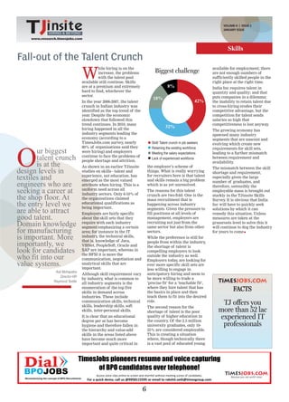 VOLUME-II | ISSUE 2
                                                                    HIRING & BEYOND
                                                                                                                        JANUARY ISSUE
             HIRING & BEYOND            www.research.timesjobs.com
                                                       VOLUME-II ISSUE 1, DECEMBER 2011
    www.research.timesjobs.com


                                                                                                                          Skills
Fall-out of the Talent Crunch
                                 W
                                           hile hiring is on the                                                  available for employment; there
                                           increase, the problems             Biggest challenge                   are not enough numbers of
                                           with the talent pool                                                   sufficiently skilled people in the
                                 available still continue. Skills                                                 right place at the right time.
                                 are at a premium and extremely                        8%                         India Inc requires talent in
                                 hard to find, whichever the                                                      quantity and quality; and that
                                 sector.                                                                          puts companies in a dilemma:
                                                                             18%
                                 In the year 2006-2007, the talent                                          42%   the inability to retain talent due
                                 crunch in Indian industry was                                                    to cross-hiring erodes their
                                 identified as the top trend of the                                               competitive advantage, but the
                                 year. Despite the economic                                                       competition for talent sends
                                 slowdown that followed this                                                      salaries so high that
                                 trend continues. In 2010, mass                                                   competitiveness is lost anyway   .
                                 hiring happened in all the
                                                                                      32%
                                                                                                                  The growing economy has
                                 industry segments leading the                                                    spawned many industry
                                 economy (according to a                                                          segments that are nascent and
                                 TimesJobs.com survey, nearly               Skill/ Talent crunch in job seekers




O
                                                                                                                  evolving which create new
                                 80% of organisations said they             Retaining the existing workforce
       ur biggest                were hiring) and employers                 Meeting the salary expectations
                                                                                                                  requirements for skill sets,
                                                                                                                  leading to a further mismatch
       talent crunch             continue to face the problems of
                                 people shortage and attrition.
                                                                            Lack of experienced workforce         between requirement and

       is at the                 As shown in an earlier TJinsite          the employer’s scheme of
                                                                                                                  availability.

design levels in
                                                                                                                  The mismatch between the skill
                                 studies on skills - talent and           things. What is really worrying         shortage and requirement,
textiles and                     experience, not education, has
                                 emerged as the most valued
                                                                          for recruiters here is that talent
                                                                          and skills remain a big problem
                                                                                                                  especially given the large

engineers who are                attribute when hiring. This is a         which is as yet unresolved.
                                                                                                                  number of graduates, and
                                                                                                                  therefore, ostensibly the
seeking a career at              uniform need across all
                                 industry sectors. Only 6-10% of
                                                                          The reasons for this talent             employable mass is brought out

the shop floor. At               the organisations claimed
                                                                          crunch are two-fold. One is the
                                                                          mass recruitment that is
                                                                                                                  starkly in the TJinsite Skills
                                                                                                                  Survey It is obvious that India
                                                                                                                         .
the entry level we               educational qualifications as
                                 being important.
                                                                          happening across industry               Inc will have to quickly seek
are able to attract              Employers are fairly specific
                                                                          segments. Given the pressure to
                                                                          fill positions at all levels of
                                                                                                                  solutions by which it can
                                                                                                                  remedy this situation. Unless
good talent.                     about the skill sets that they           management, employers are               measures are taken at the
Domain knowledge                 require with each industry
                                 segment emphasizing a certain
                                                                          recruiting not just from the
                                                                          same sector but also from other
                                                                                                                  grassroots level to solve this it
                                                                                                                  will continue to dog the industry
for manufacturing                area; for instance in the IT             sectors.                                for years to come
is important. More               industry, the technical skills,
                                 that is, knowledge of Java,
                                                                          While the preference is still for
importantly, we                  VBNet, PeopleSoft, Oracle and
                                                                          people from within the industry,
                                                                          the shortage of talent is
look for candidates              SAP are important, whereas in            compelling employers to look
who fit into our                 the BFSI it is more the
                                 communication, negotiation and
                                                                          outside the industry as well.
                                                                          Employers today, are looking for
value systems.                   analytical skills that are
                                 important.
                                                                          ever more specific skill sets are
                                                                          less willing to engage in
                Asit Mohapatra
                                 Although skill requirement vary          anticipatory hiring and seem to
                   Director-HR
                                 by industry, what is common to           be more willing to trade a
               Raymond Textile   all industry segments is the             ‘precise fit’ for a ‘teachable fit’,
                                                                          where they hire talent that has
                                 enumeration of the top five
                                 skills in demand across                  the basics in place and then
                                                                                                                              FACTS
                                 industries. These include                teach them to fit into the desired
                                 communication skills, technical
                                 skills, leadership skills, soft
                                                                          role.
                                                                          The second reason for the
                                                                                                                      TJ offers you
                                 skills, inter-personal skills.           shortage of talent is the poor             more than 52 lac
                                 It is clear that an educational
                                 degree per se has become
                                                                          quality of higher education in
                                                                          the country Of the 2.5 million
                                                                                      .
                                                                                                                     experienced IT
                                 hygiene and therefore fallen in          university graduates, only 10-              professionals
                                 the hierarchy and value-add              25% are considered employable.
                                 skills in the areas listed above         This is creating a situation
                                 have become much more                    where, though technically there
                                 important and quite critical in          is a vast pool of educated young




                                                                      6
 
