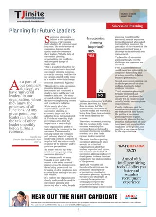 VOLUME-II | ISSUE 2
                                                                                                                          JANUARY ISSUE
                  HIRING & BEYOND
      www.research.timesjobs.com


                                                                                                                    Succession Planning
Planning for Future Leaders
                                        S
                                              uccession planning is                                                  planning. Apart from the
                                              defined as the systematic                 Is succession                emotional issue of employees
                                              process of developing                                                  feeling threatened when asked
                                        individuals to fill organisational
                                                                                          planning                   to groom their successor, the
                                        key roles. The performance of                    important?                  prediction of future needs of the
                                        companies depends on the                                                     organisation itself poses a
                                        quality and effectiveness of                     98%                         challenge to the time-deficient
                                        their leaders. With the help of                                              management.
                                        succession planning,                             YES                         The benefits of succession
                                        organisations aim to effect a                                                planning though, once the
                                        well-designed change of                                                      challenges are overcome, are
                                        leadership.                                                                  manifold.
                                        This is a laudable objective for                                             First, a planned transition
                                        every organisation to have and                                               would mean less upheaval in the
                                        succession planning is seen as                                               company’s functioning and
                                        crucial in ensuring that there is                                            structure, resulting in better
                                        no vacuum created in the event




A
                                                                                                                     business performance.
                                        of a sudden leadership change.
       s a part of                      However what really happens?
                                               ,
                                                                                                                     Second, succession planning can
                                                                                                                     tackle the perpetual attrition
       our company                      TJinsite delved into succession                                              problem, leading to higher
       strategy, we                     planning processes and                                                       employee retention.

have ‘universal
                                        motivations and conducted a                                 2%               Third, succession planning if
                                        study to carve out the current                                               formally instituted and
leaders’ in our                         trends in this area. The study                              NO               systematized, can lessen the
organisation, where                     revealed striking findings about
                                        the succession planning process          ‘replacement planning’ with this
                                                                                                                     anxiety felt by employees and
                                                                                                                     actually lead to more employee
they know the                           and practices in India Inc.              process. However, this is not       empowerment.
processes of all                        While nearly all of the                  done in almost half the
                                                                                 organisations (according to
                                                                                                                     Clearly challenges exist for
functions. At any                       organisations agreed that
                                        succession planning is                   TJinsite study), and where it is
                                                                                                                     companies attempting to plan
                                                                                                                     the workforce of their future.
given point, one                        extremely important, 40%                 being done there does not seem      But putting a succession
leader can handle                       admitted to not having adopted           to be much clarity in the           planning process in place,
                                        it. This is an incredibly high           process.                            strategically planning for the
the task of other                       percentage, given that the               Therefore, succession planning      proactive management of their
leader smoothly                         importance is seen as high.              like the elephant in the room,
                                                                                 becomes something that
                                                                                                                     talent pool, and engaging their

before hiring a                         Most organisations prefer to
                                        look within the company for the          everyone knows exists and is
                                                                                                                     employees in the process, can
                                                                                                                     result in a more secure future
resource.                               successor. The reasons for
                                        looking outside the company
                                                                                 necessary, but no one is willing
                                                                                 to adopt, or at least finds
                                                                                                                     for the organisation

                        Rajendra Ghag   and industry when hiring for             excuses to delay adopting!
  Executive Vice President-HR & Admin   leadership positions is mainly to        The main hurdles to putting
                            HDFC Life   acquire skill sets not currently         succession planning in place
                                        available in the industry and to         seem to be attitudinal.
                                        gain new perspectives.                   Organisations admit that
                                        So, what’s the hold up? Why              unclear organisational vision,
                                        aren’t more companies using              low interest, and the lack of                   FACTS
                                        succession planning?                     succession planning and career
                                        The reasons could be many    .           development tools are the chief
                                        Usually, a large part of the             obstacles to the implementation
                                                                                 of the process.
                                                                                                                           Armed with
                                        reason is the softer issues of
                                        employee morale, disruption in           Time and resources and
                                                                                                                        intelligent hiring
                                        the existing pattern and the             therefore the attitude are the        tools TJ offers you
                                                                                 prominent challenges for
                                        bringing of a few employees into
                                        extreme focus leading to anxiety         organisations considering                  faster and
                                        and tension.                             succession planning. Typically
                                                                                 the day-to-day challenges of
                                                                                                                             seamless
                                        It is evident that organisations
                                        clearly understand the need for          running the organisation                  recruitment
                                        succession planning and                  seemingly overpower the
                                                                                 organisation's ability to
                                                                                                                            experience
                                        replacing what is today, largely
                                                                                 proactively engage in succession




                                                                             7
 
