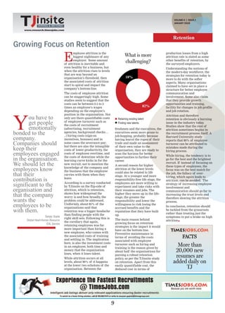 VOLUME-II | ISSUE 2
                                                                                                                         JANUARY ISSUE
              HIRING & BEYOND
    www.research.timesjobs.com


                                                                                                                        Retention
Growing Focus on Retention
                                   E
                                          mployee attrition is the                                                 production losses from a high
                                          biggest nightmare of any                   What is more                  attrition rate is stated as some
                                          employer. Some amount                                                    other benefits of retention, by
                                   of attrition is inevitable and
                                                                                     challenging?                  the surveyed employers.
                                   even healthy for a business, but                                                Understanding the notions of
                                   when the attrition rises to levels                                              the modern-day workforce, the
                                   that are way beyond an                                                          strategies for retention today is
                                   organisation’s threshold, then                     18%
                                                                                                                   more to do with the softer
                                   the associated costs of attrition                                               aspects. Many organisations
                                   start to spiral and impact the                                                  claimed to have set in place a
                                   company’s bottom-line.                                                          structure for better employee
                                   The costs of employee attrition                                                 communication and
                                   can be staggeringly high. Some                                                  involvement. Some also claim
                                   studies seem to suggest that the                                                that they provide growth
                                   costs can be between 0.5 to 5                                                   opportunities and training,
                                   times an employee’s wages                                          82%          facility for changes in job profile
                                   depending on the employee’s                                                     and job rotation.




Y
                                   position in the organisation. Not
       ou have to                  only are there quantifiable costs           Retaining existing talent
                                                                                                                   Attrition and therefore
                                                                                                                   retention is obviously a burning
       get people                  of employee turnover such as
                                   the costs of recruitment
                                                                               Finding new talents                 issue in the industry today.

       emotionally                 (advertising, recruitment                 freshmen and the executives, the
                                                                                                                   Studies show that the root of
                                                                                                                   attrition sometimes begins in
bonded to the                      agencies, background checks…
                                   ..) hiring costs (sign-on
                                                                             executives seem more prone to
                                                                             job-hopping, probably because
                                                                                                                   the recruitment process itself. A
company.                           incentives, bonuses) and in               having learnt the ropes of their
                                                                                                                   Harvard University study
                                                                                                                   reports that 80% of employee
Companies should                   some cases the severance pay;             trade and made an assessment          turnover can be attributed to
keep their
                                   but there are also the intangible         of their own value to the             mistakes made during the
                                   costs of lower productivity, the          organisation, they are ready to       hiring process.
employees engaged                  costs of employee overtime, and           scan the horizon for better
                                                                                                                   While hiring, the tendency is to
in the organisation.               the costs of downtime while the
                                   learning curve kicks in for the
                                                                             opportunities to further their
                                                                             career.
                                                                                                                   go for the best and the brightest
We should let the                  new recruit; not to mention the           A second reason for higher
                                                                                                                   recruit. If instead of focusing on
                                                                                                                   these types of employees, the
employees know                     knowledge of the company and
                                   the business that the employee
                                                                             attrition at the lower levels         focus was on the best match for
that their                         carries with them when they
                                                                             could also be related to life
                                                                             stage. At a younger and more
                                                                                                                   the job, the fallacy of over-
                                                                                                                   hiring, which again leads to
contribution is                    leave.                                    responsibility-free life stage, the   attrition, can be avoided. The
significant to the                 According to a survey conducted
                                   by TJinsite on the flip-side of
                                                                             employees are more willing to
                                                                             experiment and take risks with
                                                                                                                   strategy of increasing employee
                                                                                                                   involvement and
organisation and                   attrition, which is retention,            their resumes and jobs. The           communication should go far in
that the company                   shows how widespread the
                                   worry is and how broadly, the
                                                                             higher they move up in the life-
                                                                             stage, the greater the
                                                                                                                   increasing the trust levels and

wants the                          problem could be addressed.               responsibility and lower the
                                                                                                                   therefore slowing the attrition
                                                                                                                   process.
employees to be                    Uniformly, about 85% of the
                                   organisations said that
                                                                             willingness to risk losing the
                                                                             accrued benefits and the
                                                                                                                   In conclusion, retention should
with them.                         retention was a bigger headache           reputation that they have built
                                                                                                                   be tackled from the grassroots
                                                                                                                   rather than treating just the
                                   than finding people with the              up.
                    Sanjay Gupta                                                                                   symptoms to put a brake on high
                                   right skill sets. Following this is       The main reason behind
     Global Head-Human Resource                                                                                    attrition
                                   the corollary that again,                 growing focus on retention
                     EXL Service
                                   retaining employees was far               strategies is the impact it would
                                   more important than hiring a              have on the bottom line.
                                   new employee, who comes with              Preventive maintenance in
                                   the associated costs of training
                                   and settling in. The implication
                                                                             terms of avoiding the costs                        FACTS
                                                                             associated with employee
                                   here, is also the investment costs
                                   in an employee, both time and
                                                                             turnover such as hiring and
                                                                             training is the reason given by
                                                                                                                          More than
                                   money that the organisation
                                   loses, when it loses talent.
                                                                             about half the organisations for            20,000 new
                                   While attrition occurs at all
                                                                             pursing a robust retention
                                                                             policy, as per the TJinsite study
                                                                                                                         resumes are
                                   levels, about 90% of it happens           on retention. Apart from this              added daily on
                                   at the lower two echelons of the          easily quantifiable cost, the
                                   organisation. Between the                 deduced cost in terms of                        TJ




                                                                         9
 