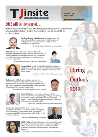 VOLUME-II | ISSUE 2
                                                                                                                 JANUARY ISSUE

                                        H I R I N G & B E YO N D
                                                                                                                 www.research.timesjobs.com




2012 will be the year of…
On the commencement of New Year, TJinsite brings to you the projections for recruitment
industry in 2012 by Industry Leaders. Read on to know what the future holds for
recruitment sector…

                            Test for resilience of Indian Economy. Recruitment space will
                            witness focused effort, new approach to build talent pyramid
                            shifting away from cost optimisation to build niche-skill
                            inventory for the organisation.
                                                     Dr Pallab Bandyopadhyay, Director-Human Resources, Citrix



Reinvention. To make themselves more marketable in the
workplace employees need to learn new skills, multi-task and add
value to their employers. Employers will also have to make jobs
more challenging and streamline processes so that manpower
costs can be optimised.
            Ruth Singh, Head-Human Resource, Emkay Global Financial Services


                            Opportunities in specific areas based on India’s growth sectors,
                            with focus on rural retail and e-business. Healthcare, Hospitality,
                            FMCG and Retail will be the key employment generators in the
                            Indian market.
                                                  Anuricha Chander, DGM-Human Resource, Technopak Advisors
                                                                                                                          Hiring
Challenges, but still India is not in a tight spot; however,
recession fears have not faded. We will continue to see some
improvements in the job market towards the second half of the
                                                                                                                          Outlook
year. Career/ job websites will provide mobile version benefiting
the prospective hires and Gen Y in particular.
           Manmohan Bhutani, Vice President-People and Operations, Fiserv India
                                                                                                                          2012
                            Guarded Optimism. Learning from mistakes in 2008, few
                            companies will develop their talent pipeline by proactively hiring
                            before others as soon as they see the first signs of economic
                            recovery. Critical thinking and communication skills will emerge
                            as the most important skills in 2012.
                                          Saurabh Singh, National Head, Pearson Clinical and Talent Assessment


Consolidation and re-invention. As the economy grows,
recruitment will continue to see the upward trend. Developing
different channels of identification of talent and matching
aspirations of candidates to requirements will be the key for the
recruitment industry.
                             Sunil Bhave, Vice President, Fujitsu Consulting India


                            Mobile Platform. By the end of next year, the mobile platform will
                            become the dominant communications and interaction platform.
                            Global economic issues will persist for years to come, but the
                            global war for talent will continue spiking in key regions and
                            industries.
                               Meenakshi Roy, Sr Vice President-Human Resources, Reliance Broadcast Network
 