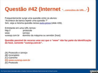 Questão #42 (Internet “...conceitos de URL...”)
       Frequentemente surge uma questão entre os alunos:
       “Acontece da banca repetir uma questão ?”
       Sim, veja a mesma questão nessa outra prova (slide #26).

       Entretanto em uma URL temos:
       http://         protocolo
       www             serviço
       vunesp.com.br dominio da máquina ou servidor (host)

       Questão passível de recurso uma vez que o “www” não faz parte da identificação
       do host, somente “vunesp.com.br”.



       (A) Protocolo e serviço
       (B) Incompleto
       (C) Caminho
       (D) www.vunesp.com.br
       (E) Protocolo


Por Francis David, licenciado sobre a Creative Commons Attribution-NonCommercial 3.0 Brazil License.
 