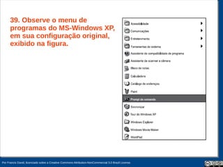 39. Observe o menu de
      programas do MS-Windows XP,
      em sua configuração original,
      exibido na figura.




Por Francis David, licenciado sobre a Creative Commons Attribution-NonCommercial 3.0 Brazil License.
 