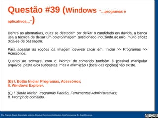 Questão #39 (Windows “...programas e
       aplicativos...”)


       Dentre as alternativas, duas se destacam por deixar o candidado em dúvida, a banca
       usa a técnica de deixar um objeto/imagem selecionado induzindo ao erro, muito eficaz
       diga-se de passagem.

       Para acessar as opções da imagem deve-se clicar em: Iniciar >> Programas >>
       Acessórios.

       Quanto ao software, com o Prompt de comando também é possível manipular
       arquivos, pasta e/ou subpastas, mas a afirmação I (local das opções) não existe.



       (B) I. Botão Iniciar, Programas, Acessórios;
       II. Windows Explorer.

       (E) I. Botão Iniciar, Programas Padrão, Ferramentas Administrativas;
       II. Prompt de comando.



Por Francis David, licenciado sobre a Creative Commons Attribution-NonCommercial 3.0 Brazil License.
 