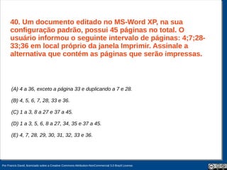 40. Um documento editado no MS-Word XP, na sua
      configuração padrão, possui 45 páginas no total. O
      usuário informou o seguinte intervalo de páginas: 4;7;28-
      33;36 em local próprio da janela Imprimir. Assinale a
      alternativa que contém as páginas que serão impressas.



       (A) 4 a 36, exceto a página 33 e duplicando a 7 e 28.

       (B) 4, 5, 6, 7, 28, 33 e 36.

       (C) 1 a 3, 8 a 27 e 37 a 45.

       (D) 1 a 3, 5, 6, 8 a 27, 34, 35 e 37 a 45.

       (E) 4, 7, 28, 29, 30, 31, 32, 33 e 36.




Por Francis David, licenciado sobre a Creative Commons Attribution-NonCommercial 3.0 Brazil License.
 