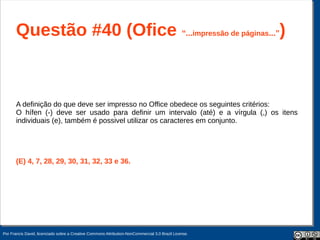 Questão #40 (Ofice “...impressão de páginas...”)


       A definição do que deve ser impresso no Office obedece os seguintes critérios:
       O hífen (-) deve ser usado para definir um intervalo (até) e a vírgula (,) os itens
       individuais (e), também é possivel utilizar os caracteres em conjunto.




       (E) 4, 7, 28, 29, 30, 31, 32, 33 e 36.




Por Francis David, licenciado sobre a Creative Commons Attribution-NonCommercial 3.0 Brazil License.
 