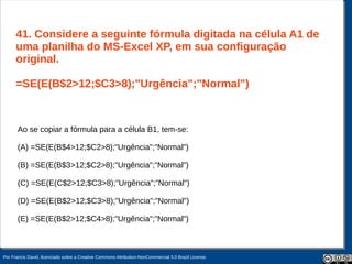 41. Considere a seguinte fórmula digitada na célula A1 de
      uma planilha do MS-Excel XP, em sua configuração
      original.

      =SE(E(B$2>12;$C3>8);"Urgência";"Normal")



       Ao se copiar a fórmula para a célula B1, tem-se:

       (A) =SE(E(B$4>12;$C2>8);"Urgência";"Normal")

       (B) =SE(E(B$3>12;$C2>8);"Urgência";"Normal")

       (C) =SE(E(C$2>12;$C3>8);"Urgência";"Normal")

       (D) =SE(E(B$2>12;$C3>8);"Urgência";"Normal")

       (E) =SE(E(B$2>12;$C4>8);"Urgência";"Normal")



Por Francis David, licenciado sobre a Creative Commons Attribution-NonCommercial 3.0 Brazil License.
 