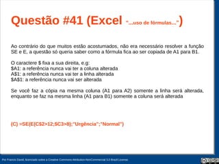 Questão #41 (Excel “...uso de fórmulas...”)
       Ao contrário do que muitos estão acostumados, não era necessário resolver a função
       SE e E, a questão só queria saber como a fórmula fica ao ser copiada de A1 para B1.

       O caractere $ fixa a sua direita, e.g:
       $A1: a referência nunca vai ter a coluna alterada
       A$1: a referência nunca vai ter a linha alterada
       $A$1: a referência nunca vai ser alterada

       Se você faz a cópia na mesma coluna (A1 para A2) somente a linha será alterada,
       enquanto se faz na mesma linha (A1 para B1) somente a coluna será alterada




       (C) =SE(E(C$2>12;$C3>8);"Urgência";"Normal")




Por Francis David, licenciado sobre a Creative Commons Attribution-NonCommercial 3.0 Brazil License.
 