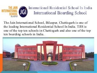 International Residential School In India
                      International Boarding School

The Jain International School, Bilaspur, Chattisgarh is one of
the leading International Residential School In India. TJIS is
one of the top ten schools in Chattisgarh and also one of the top
ten boarding schools in India.
 