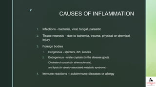 z
CAUSES OF INFLAMMATION
1. Infections - bacterial, viral, fungal, parasitic
2. Tissue necrosis – due to ischemia, trauma, physical or chemical
injury
3. Foreign bodies
1. Exogenous - splinters, dirt, sutures
2. Endogenous - urate crystals (in the disease gout),
Cholesterol crystals (in atherosclerosis),
and lipids (in obesity-associated metabolic syndrome)
4. Immune reactions – autoimmune diseases or allergy
 