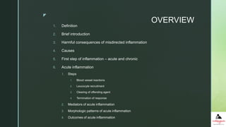z
OVERVIEW
1. Definition
2. Brief introduction
3. Harmful consequences of misdirected inflammation
4. Causes
5. First step of inflammation – acute and chronic
6. Acute inflammation
1. Steps
1. Blood vessel reactions
2. Leucocyte recruitment
3. Clearing of offending agent
4. Termination of response
2. Mediators of acute inflammation
3. Morphologic patterns of acute inflammation
4. Outcomes of acute inflammation
 