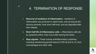 z
4. TERMINATION OF RESPONSE
1. Removal of mediators of inflammation - mediators of
inflammation are produced in rapid bursts, only as long as the
stimulus persists, have short half-lives, and are degraded after
their release.
2. Short half life of inflammatory cells – inflammatory cells die
by apoptosis within a few hours after leaving the blood.
3. Stop signals - These include antiinflammatory cytokines,
including transforming growth factor-β (TGF-β) and IL-10, from
macrophages and other cells.
 