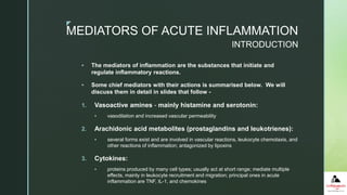 z
MEDIATORS OF ACUTE INFLAMMATION
 The mediators of inflammation are the substances that initiate and
regulate inflammatory reactions.
 Some chief mediators with their actions is summarised below. We will
discuss them in detail in slides that follow -
1. Vasoactive amines - mainly histamine and serotonin:
 vasodilation and increased vascular permeability
2. Arachidonic acid metabolites (prostaglandins and leukotrienes):
 several forms exist and are involved in vascular reactions, leukocyte chemotaxis, and
other reactions of inflammation; antagonized by lipoxins
3. Cytokines:
 proteins produced by many cell types; usually act at short range; mediate multiple
effects, mainly in leukocyte recruitment and migration; principal ones in acute
inflammation are TNF, IL-1, and chemokines
INTRODUCTION
 