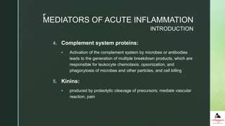 z
4. Complement system proteins:
 Activation of the complement system by microbes or antibodies
leads to the generation of multiple breakdown products, which are
responsible for leukocyte chemotaxis, opsonization, and
phagocytosis of microbes and other particles, and cell killing
5. Kinins:
 produced by proteolytic cleavage of precursors; mediate vascular
reaction, pain
MEDIATORS OF ACUTE INFLAMMATION
INTRODUCTION
 