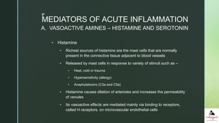 z
 Histamine
 Richest sources of histamine are the mast cells that are normally
present in the connective tissue adjacent to blood vessels
 Released by mast cells in response to variety of stimuli such as –
 Heat, cold or trauma
 Hypersensitivity (allergy)
 Anaphylatoxins (C3a and C5a)
 Histamine causes dilation of arterioles and increases the permeability
of venules
 Its vasoactive effects are mediated mainly via binding to receptors,
called H1 receptors, on microvascular endothelial cells
MEDIATORS OF ACUTE INFLAMMATION
A. VASOACTIVE AMINES – HISTAMINE AND SEROTONIN
 
