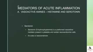z
 Serotonin
 Serotonin (5-hydroxytryptamine) is a preformed vasoactive
mediator present in platelets and certain neuroendocrine cells
 It is also a vasoconstrictor
A. VASOACTIVE AMINES – HISTAMINE AND SEROTONIN
MEDIATORS OF ACUTE INFLAMMATION
 