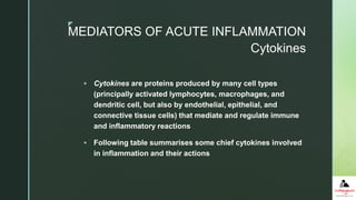 z
Cytokines
 Cytokines are proteins produced by many cell types
(principally activated lymphocytes, macrophages, and
dendritic cell, but also by endothelial, epithelial, and
connective tissue cells) that mediate and regulate immune
and inflammatory reactions
 Following table summarises some chief cytokines involved
in inflammation and their actions
MEDIATORS OF ACUTE INFLAMMATION
 