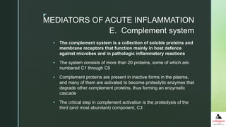 z
 The complement system is a collection of soluble proteins and
membrane receptors that function mainly in host defence
against microbes and in pathologic inflammatory reactions
 The system consists of more than 20 proteins, some of which are
numbered C1 through C9
 Complement proteins are present in inactive forms in the plasma,
and many of them are activated to become proteolytic enzymes that
degrade other complement proteins, thus forming an enzymatic
cascade
 The critical step in complement activation is the proteolysis of the
third (and most abundant) component, C3
E. Complement system
MEDIATORS OF ACUTE INFLAMMATION
 