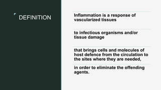 z
z
DEFINITION Inflammation is a response of
vascularized tissues
to infectious organisms and/or
tissue damage
that brings cells and molecules of
host defence from the circulation to
the sites where they are needed,
in order to eliminate the offending
agents.
 