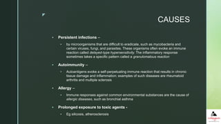 z
CAUSES
 Persistent infections –
 by microorganisms that are difficult to eradicate, such as mycobacteria and
certain viruses, fungi, and parasites. These organisms often evoke an immune
reaction called delayed-type hypersensitivity. The inflammatory response
sometimes takes a specific pattern called a granulomatous reaction
 Autoimmunity –
 Autoantigens evoke a self-perpetuating immune reaction that results in chronic
tissue damage and inflammation; examples of such diseases are rheumatoid
arthritis and multiple sclerosis
 Allergy –
 Immune responses against common environmental substances are the cause of
allergic diseases, such as bronchial asthma
 Prolonged exposure to toxic agents -
 Eg silicosis, atherosclerosis
 
