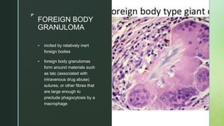 zz
FOREIGN BODY
GRANULOMA
 incited by relatively inert
foreign bodies
 foreign body granulomas
form around materials such
as talc (associated with
intravenous drug abuse)
sutures, or other fibres that
are large enough to
preclude phagocytosis by a
macrophage
 