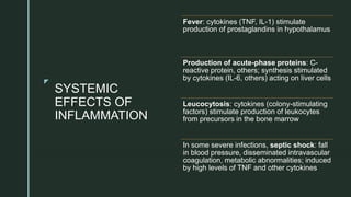 z
z
SYSTEMIC
EFFECTS OF
INFLAMMATION
Fever: cytokines (TNF, IL-1) stimulate
production of prostaglandins in hypothalamus
Production of acute-phase proteins: C-
reactive protein, others; synthesis stimulated
by cytokines (IL-6, others) acting on liver cells
Leucocytosis: cytokines (colony-stimulating
factors) stimulate production of leukocytes
from precursors in the bone marrow
In some severe infections, septic shock: fall
in blood pressure, disseminated intravascular
coagulation, metabolic abnormalities; induced
by high levels of TNF and other cytokines
 