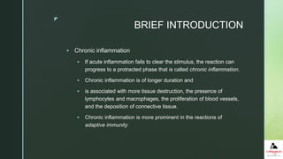 z
BRIEF INTRODUCTION
 Chronic inflammation
 If acute inflammation fails to clear the stimulus, the reaction can
progress to a protracted phase that is called chronic inflammation.
 Chronic inflammation is of longer duration and
 is associated with more tissue destruction, the presence of
lymphocytes and macrophages, the proliferation of blood vessels,
and the deposition of connective tissue.
 Chronic inflammation is more prominent in the reactions of
adaptive immunity
 