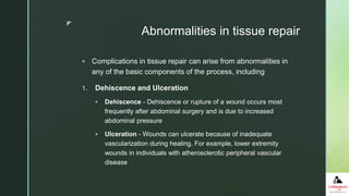 z
Abnormalities in tissue repair
 Complications in tissue repair can arise from abnormalities in
any of the basic components of the process, including
1. Dehiscence and Ulceration
 Dehiscence - Dehiscence or rupture of a wound occurs most
frequently after abdominal surgery and is due to increased
abdominal pressure
 Ulceration - Wounds can ulcerate because of inadequate
vascularization during healing. For example, lower extremity
wounds in individuals with atherosclerotic peripheral vascular
disease
 