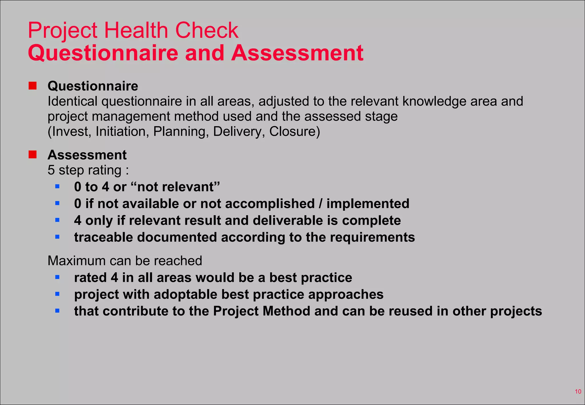 Project Health Check Questionnaire and Assessment Questionnaire Identical questionnaire in all areas, adjusted to the relevant knowledge area and project management method used and the assessed stage (Invest, Initiation, Planning, Delivery, Closure) Assessment 5 step rating :  0 to 4 or “not relevant” 0 if not available or not accomplished / implemented 4 only if relevant result and deliverable is complete traceable documented according to the requirements Maximum can be reached rated 4 in all areas would be a best practice project with adoptable best practice approaches that contribute to the Project Method and can be reused in other projects 