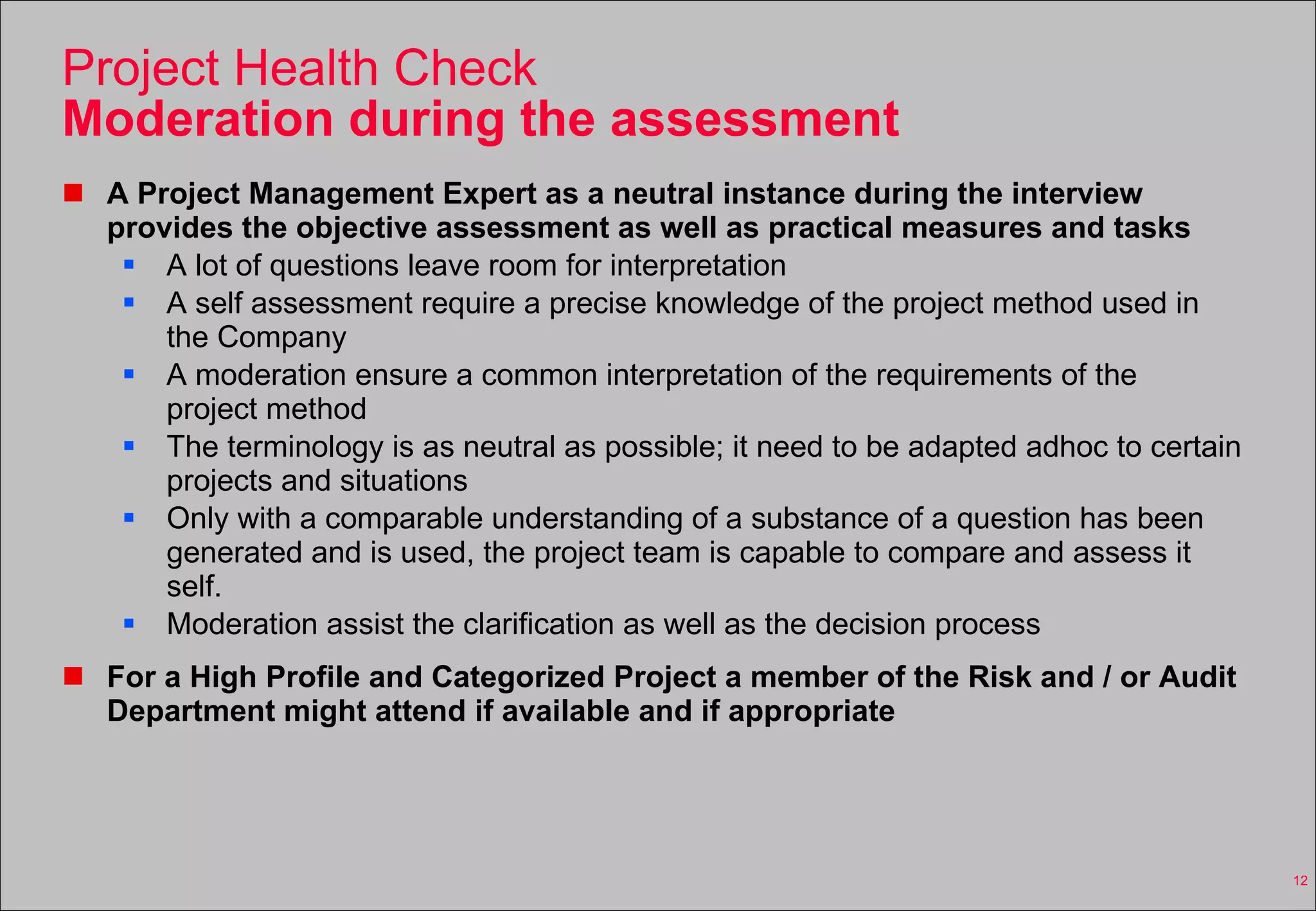 Project Health Check Moderation during the assessment A Project Management Expert as a neutral instance during the interview provides the objective assessment as well as practical measures and tasks A lot of questions leave room for interpretation A self assessment require a precise knowledge of the project method used in the Company A moderation ensure a common interpretation of the requirements of the project method The terminology is as neutral as possible; it need to be adapted adhoc to certain projects and situations Only with a comparable understanding of a substance of a question has been generated and is used, the project team is capable to compare and assess it self. Moderation assist the clarification as well as the decision process For a High Profile and Categorized Project a member of the Risk and / or Audit Department might attend if available and if appropriate 