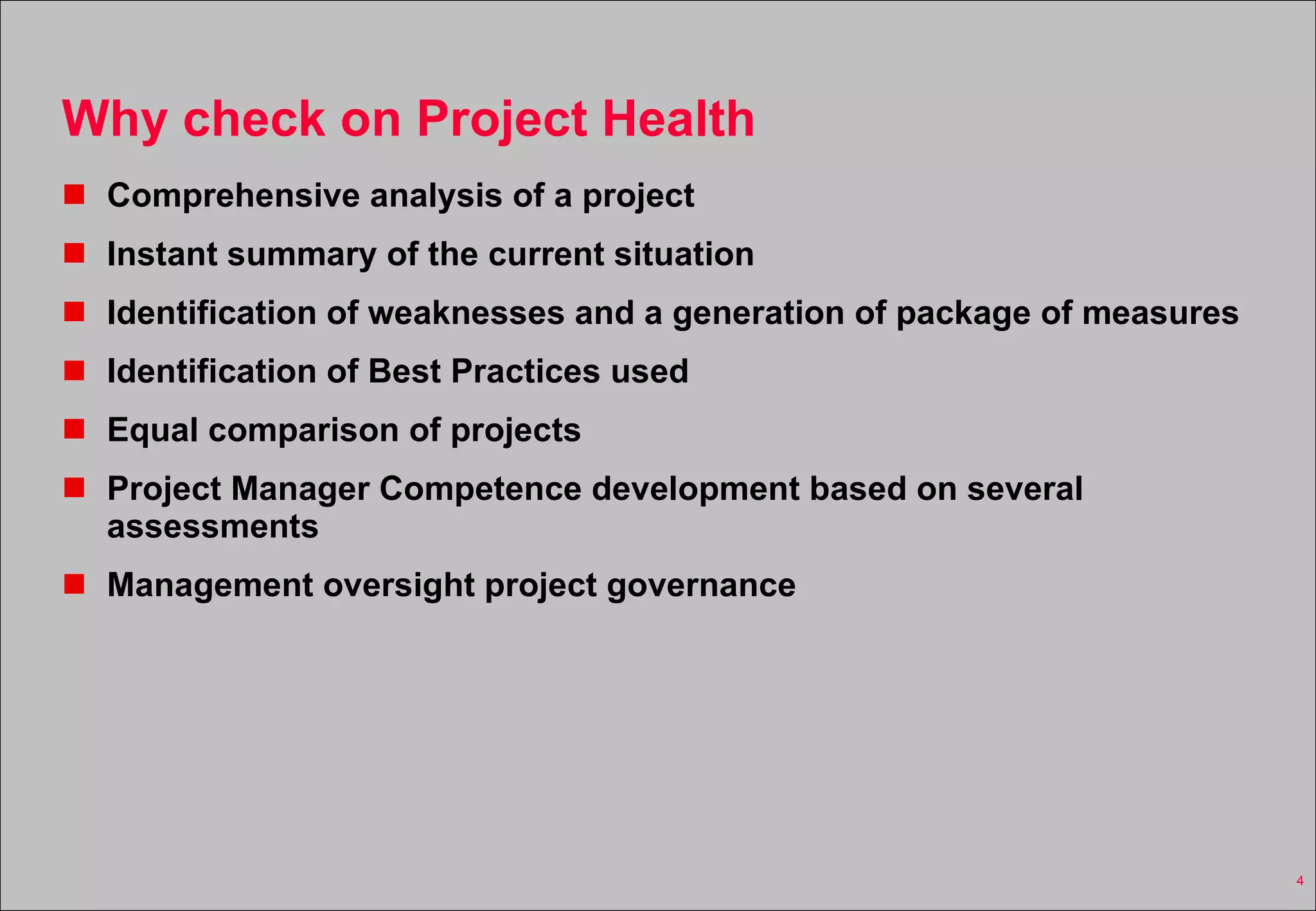 Why check on Project Health Comprehensive analysis of a project Instant summary of the current situation Identification of weaknesses and a generation of package of measures Identification of Best Practices used Equal comparison of projects  Project Manager Competence development based on several assessments Management oversight project governance 