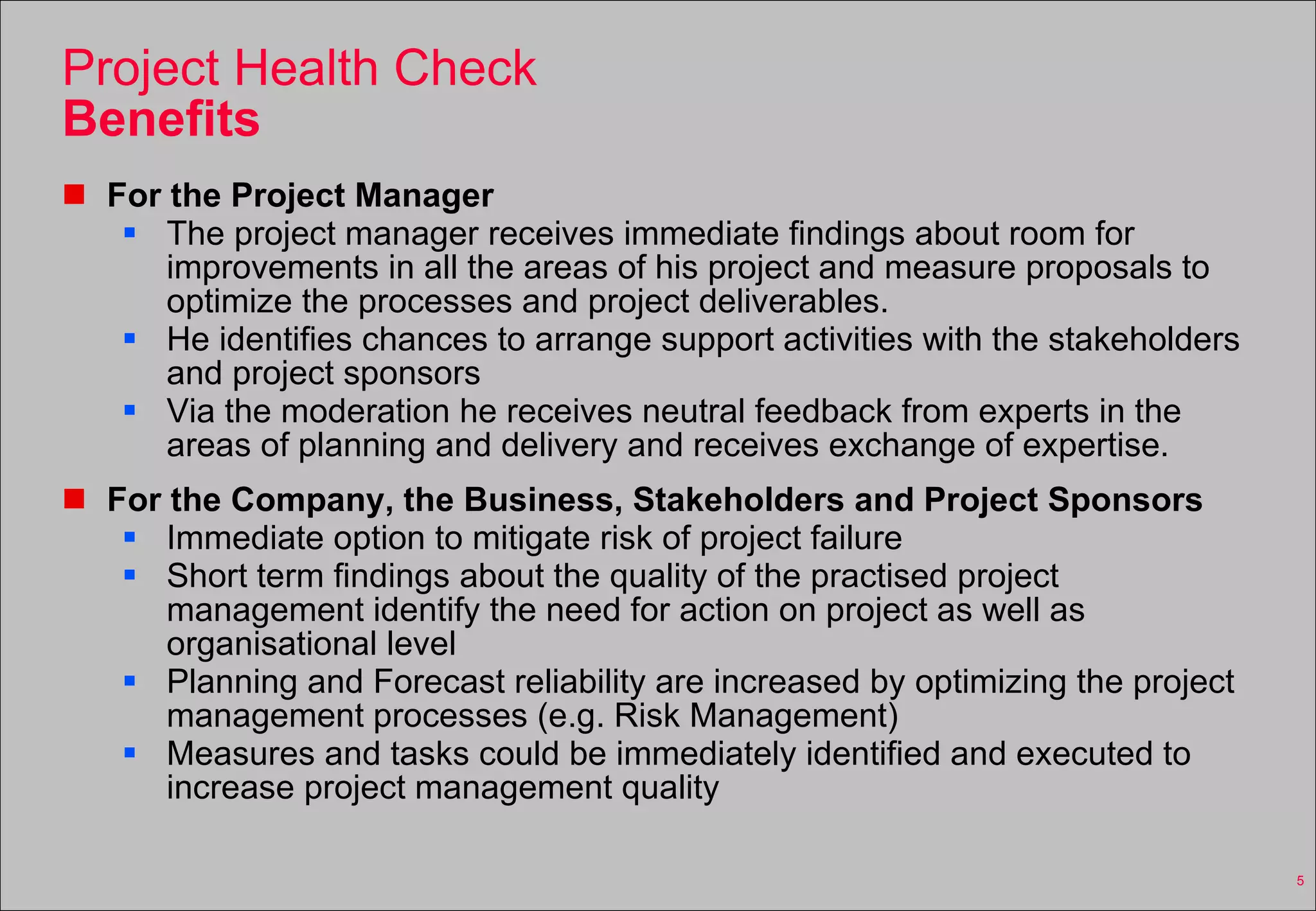 Project Health Check Benefits For the Project Manager The project manager receives immediate findings about room for improvements in all the areas of his project and measure proposals to optimize the processes and project deliverables. He identifies chances to arrange support activities with the stakeholders and project sponsors Via the moderation he receives neutral feedback from experts in the areas of planning and delivery and receives exchange of expertise. For the Company, the Business, Stakeholders and Project Sponsors Immediate option to mitigate risk of project failure Short term findings about the quality of the practised project management identify the need for action on project as well as organisational level Planning and Forecast reliability are increased by optimizing the project management processes (e.g. Risk Management) Measures and tasks could be immediately identified and executed to increase project management quality 