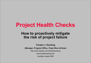 Project Health Checks How to proactively mitigate the risk of project failure Torsten J. Koerting (Manager, Program Office, Virgin Blue Airlines) http://www.linkedin.com/in/torstenkoerting www.torstenkoerting.com Australia, August 2008 