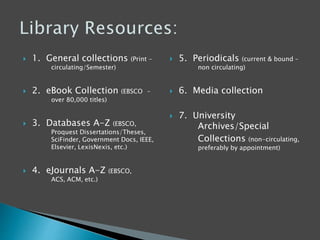  1. General collections (Print -
circulating/Semester)
 2. eBook Collection (EBSCO –
over 80,000 titles)
 3. Databases A-Z (EBSCO,
Proquest Dissertations/Theses,
SciFinder, Government Docs, IEEE,
Elsevier, LexisNexis, etc.)
 4. eJournals A-Z (EBSCO,
ACS, ACM, etc.)
 5. Periodicals (current & bound –
non circulating)
 6. Media collection
 7. University
Archives/Special
Collections (non-circulating,
preferably by appointment)
 