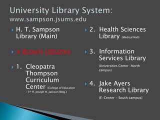  H. T. Sampson
Library (Main)
 4 Branch Libraries
 1. Cleopatra
Thompson
Curriculum
Center (College of Education
– 3rd fl. Joseph H. Jackson Bldg.)
 2. Health Sciences
Library (Medical Mall)
 3. Information
Services Library
(Universities Center -North
campus)
 4. Jake Ayers
Research Library
(E-Center - South campus)
 