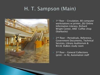  1st floor – Circulation, 80 computer
workstations w/printer, JSU Online
Information Literacy, Richard
Wright Center, AND Coffee shop
(Starbucks)
 2nd floor – Periodicals, Reference,
Government Documents, Technical
Services, Library Auditorium &
W.E.B. DuBois study room
 3rd floor – General Collections
(print – A-N), Automation staff
 