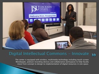 The center is equipped with wireless, multimedia technology including touch-screen
Mondopads, podcast recording devices and collaborative workspaces to help faculty
move from concept to design to implementation of digital resources in one space.
Digital Intellectual Commons - Innovate
 
